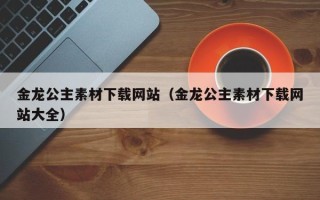 荣成金龙公主素材下载网站（金龙公主素材下载网站大全）