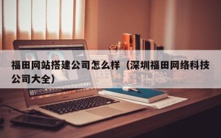 荣成福田网站搭建公司怎么样（深圳福田网络科技公司大全）