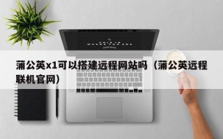荣成蒲公英x1可以搭建远程网站吗（蒲公英远程联机官网）